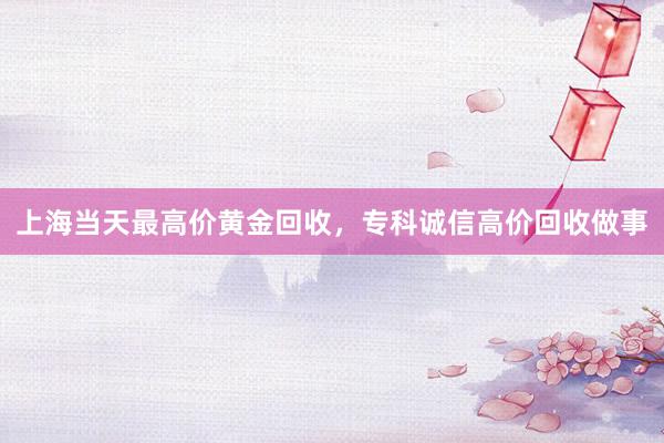 上海当天最高价黄金回收，专科诚信高价回收做事