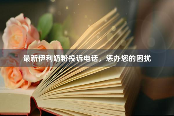 最新伊利奶粉投诉电话，惩办您的困扰